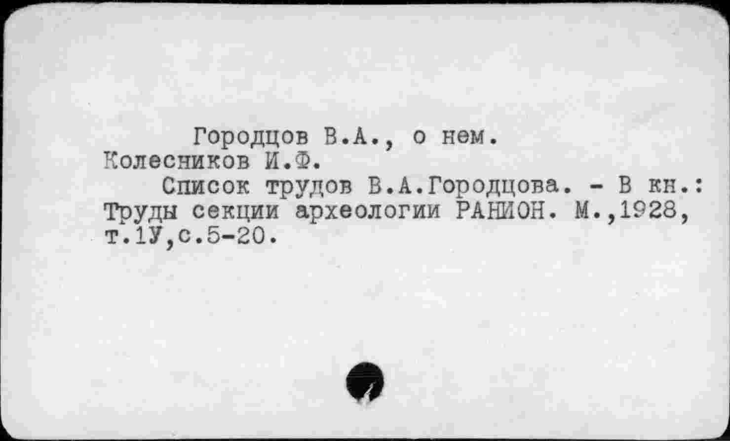 ﻿Городцов В.А., о нем.
Колесников И.Ф.
Список трудов В.А.Городцова. - В кн.: Труды секции археологии РАНИОН. М.,1928, т.1У,с.5-20.